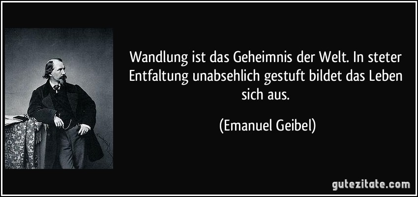 Wandlung ist das Geheimnis der Welt. In steter Entfaltung unabsehlich gestuft bildet das Leben sich aus. (Emanuel Geibel)