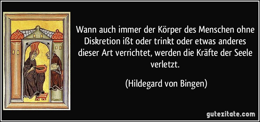 Wann auch immer der Körper des Menschen ohne Diskretion ißt oder trinkt oder etwas anderes dieser Art verrichtet, werden die Kräfte der Seele verletzt. (Hildegard von Bingen)