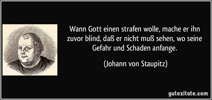 Wann Gott einen strafen wolle, mache er ihn zuvor blind, daß er nicht muß sehen, wo seine Gefahr und Schaden anfange. (Johann von Staupitz)