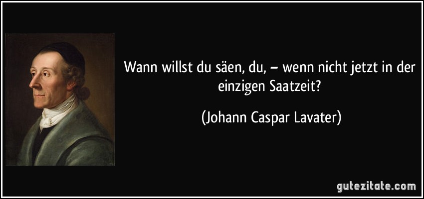 Wann willst du säen, du, – wenn nicht jetzt in der einzigen Saatzeit? (Johann Caspar Lavater)