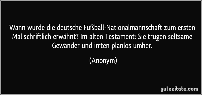 Wann wurde die deutsche Fußball-Nationalmannschaft zum ersten Mal schriftlich erwähnt? Im alten Testament: Sie trugen seltsame Gewänder und irrten planlos umher. (Anonym)