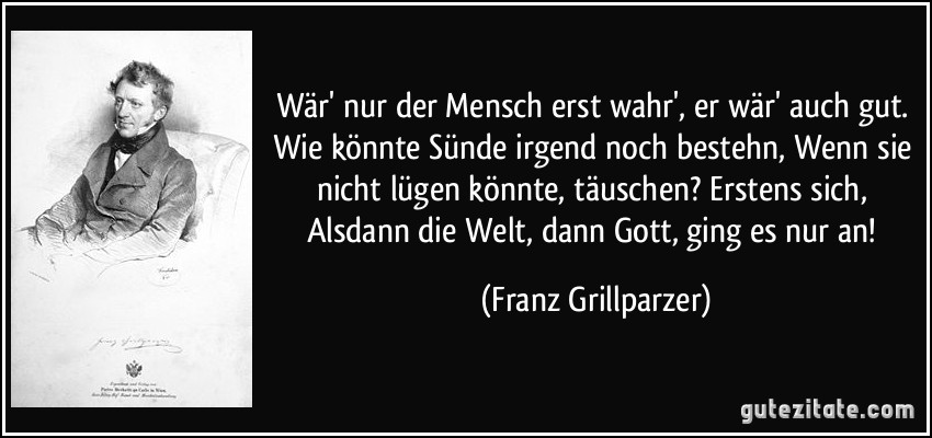 Wär' nur der Mensch erst wahr', er wär' auch gut. Wie könnte Sünde irgend noch bestehn, Wenn sie nicht lügen könnte, täuschen? Erstens sich, Alsdann die Welt, dann Gott, ging es nur an! (Franz Grillparzer)