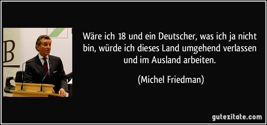 Wäre ich 18 und ein Deutscher, was ich ja nicht bin, würde ich dieses Land umgehend verlassen und im Ausland arbeiten. (Michel Friedman)