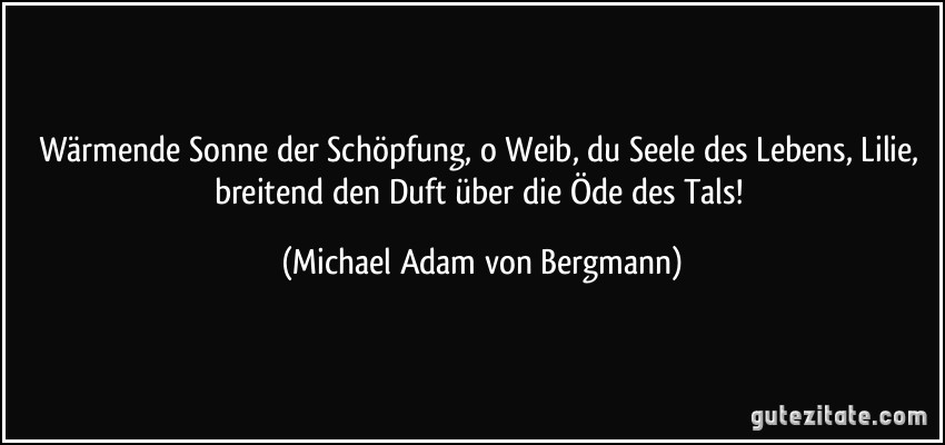 Wärmende Sonne der Schöpfung, o Weib, du Seele des Lebens, Lilie, breitend den Duft über die Öde des Tals! (Michael Adam von Bergmann)