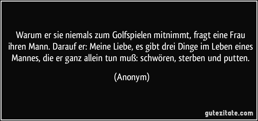 Warum er sie niemals zum Golfspielen mitnimmt, fragt eine Frau ihren Mann. Darauf er: Meine Liebe, es gibt drei Dinge im Leben eines Mannes, die er ganz allein tun muß: schwören, sterben und putten. (Anonym)