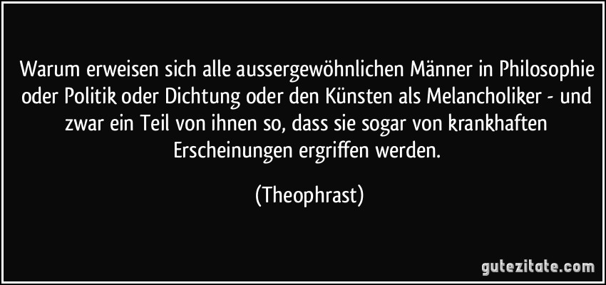 Warum erweisen sich alle aussergewöhnlichen Männer in Philosophie oder Politik oder Dichtung oder den Künsten als Melancholiker - und zwar ein Teil von ihnen so, dass sie sogar von krankhaften Erscheinungen ergriffen werden. (Theophrast)