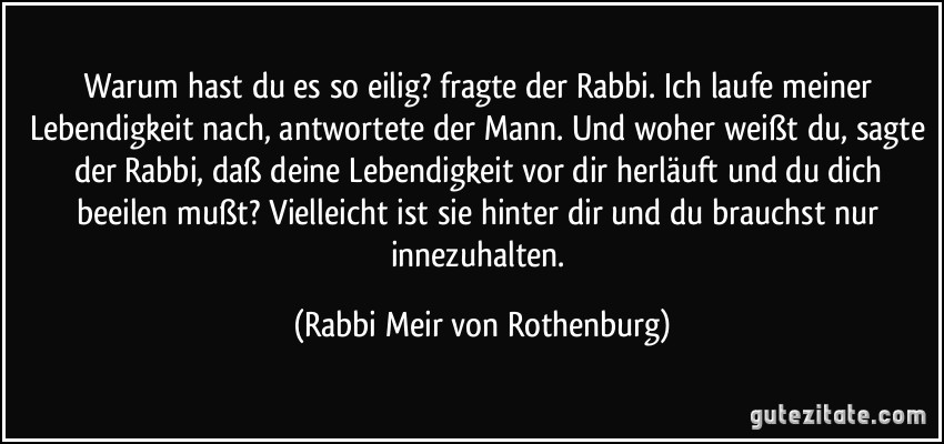 Warum hast du es so eilig? fragte der Rabbi. Ich laufe meiner Lebendigkeit nach, antwortete der Mann. Und woher weißt du, sagte der Rabbi, daß deine Lebendigkeit vor dir herläuft und du dich beeilen mußt? Vielleicht ist sie hinter dir und du brauchst nur innezuhalten. (Rabbi Meir von Rothenburg)