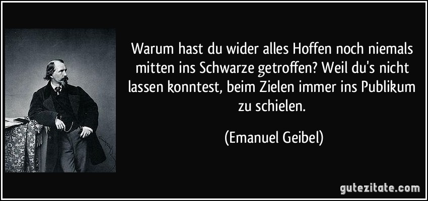 Warum hast du wider alles Hoffen noch niemals mitten ins Schwarze getroffen? Weil du's nicht lassen konntest, beim Zielen immer ins Publikum zu schielen. (Emanuel Geibel)