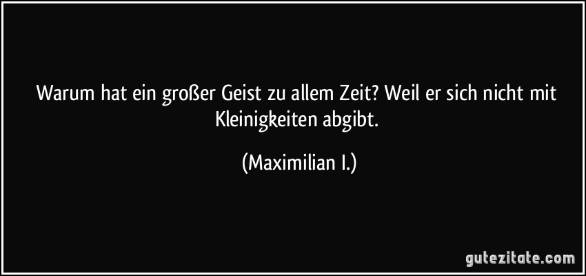 Warum hat ein großer Geist zu allem Zeit? Weil er sich nicht mit Kleinigkeiten abgibt. (Maximilian I.)