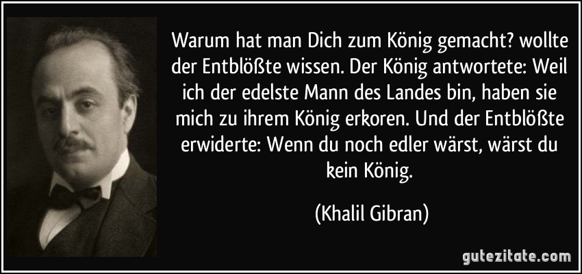 Warum hat man Dich zum König gemacht? wollte der Entblößte wissen. Der König antwortete: Weil ich der edelste Mann des Landes bin, haben sie mich zu ihrem König erkoren. Und der Entblößte erwiderte: Wenn du noch edler wärst, wärst du kein König. (Khalil Gibran)