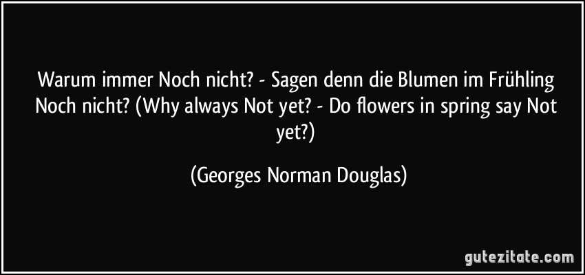 Warum immer Noch nicht? - Sagen denn die Blumen im Frühling Noch nicht? (Why always Not yet? - Do flowers in spring say Not yet?) (Georges Norman Douglas)