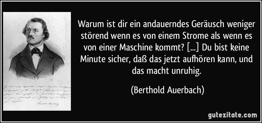 Warum ist dir ein andauerndes Geräusch weniger störend wenn es von einem Strome als wenn es von einer Maschine kommt? [...] Du bist keine Minute sicher, daß das jetzt aufhören kann, und das macht unruhig. (Berthold Auerbach)