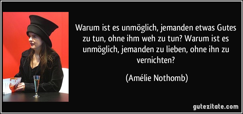 Warum ist es unmöglich, jemanden etwas Gutes zu tun, ohne ihm weh zu tun? Warum ist es unmöglich, jemanden zu lieben, ohne ihn zu vernichten? (Amélie Nothomb)