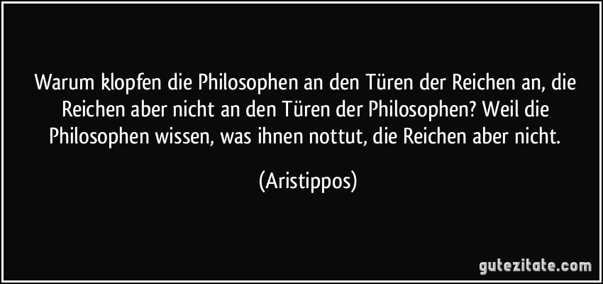 Warum klopfen die Philosophen an den Türen der Reichen an, die Reichen aber nicht an den Türen der Philosophen? Weil die Philosophen wissen, was ihnen nottut, die Reichen aber nicht. (Aristippos)