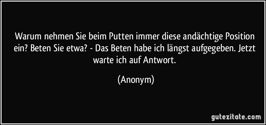 Warum nehmen Sie beim Putten immer diese andächtige Position ein? Beten Sie etwa? - Das Beten habe ich längst aufgegeben. Jetzt warte ich auf Antwort. (Anonym)