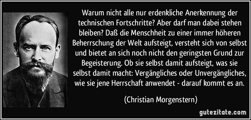 Warum nicht alle nur erdenkliche Anerkennung der technischen Fortschritte? Aber darf man dabei stehen bleiben? Daß die Menschheit zu einer immer höheren Beherrschung der Welt aufsteigt, versteht sich von selbst und bietet an sich noch nicht den geringsten Grund zur Begeisterung. Ob sie selbst damit aufsteigt, was sie selbst damit macht: Vergängliches oder Unvergängliches, wie sie jene Herrschaft anwendet - darauf kommt es an. (Christian Morgenstern)