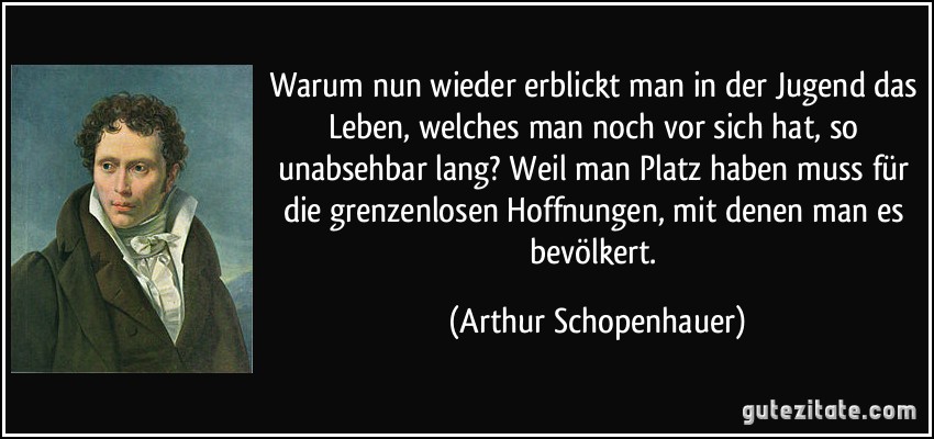 Warum nun wieder erblickt man in der Jugend das Leben, welches man noch vor sich hat, so unabsehbar lang? Weil man Platz haben muss für die grenzenlosen Hoffnungen, mit denen man es bevölkert. (Arthur Schopenhauer)