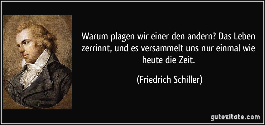 Warum plagen wir einer den andern? Das Leben zerrinnt, und es versammelt uns nur einmal wie heute die Zeit. (Friedrich Schiller)