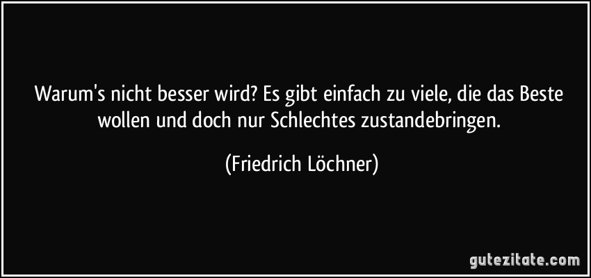 Warum's nicht besser wird? Es gibt einfach zu viele, die das Beste wollen und doch nur Schlechtes zustandebringen. (Friedrich Löchner) Warum's nicht besser wird? Es gibt einfach zu viele, die das Beste wollen und doch nur Schlechtes zustandebringen. (Friedrich Löchner)