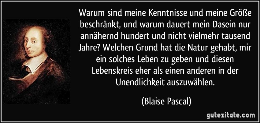 Warum sind meine Kenntnisse und meine Größe beschränkt, und warum dauert mein Dasein nur annähernd hundert und nicht vielmehr tausend Jahre? Welchen Grund hat die Natur gehabt, mir ein solches Leben zu geben und diesen Lebenskreis eher als einen anderen in der Unendlichkeit auszuwählen. (Blaise Pascal)