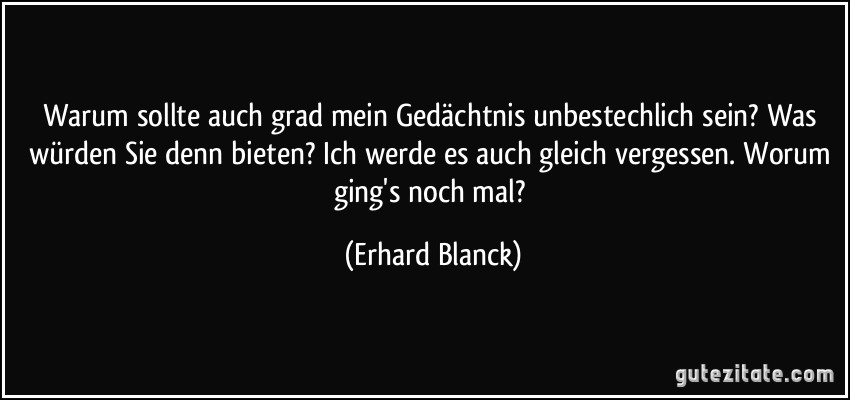 Warum sollte auch grad mein Gedächtnis unbestechlich sein? Was würden Sie denn bieten? Ich werde es auch gleich vergessen. Worum ging's noch mal? (Erhard Blanck)