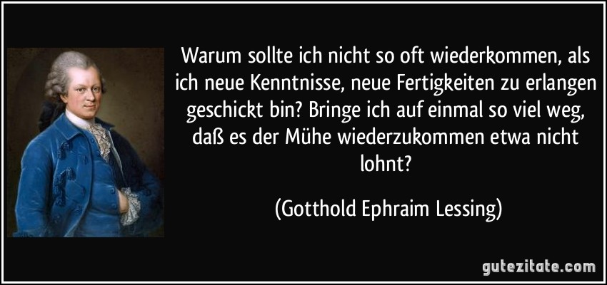 Warum sollte ich nicht so oft wiederkommen, als ich neue Kenntnisse, neue Fertigkeiten zu erlangen geschickt bin? Bringe ich auf einmal so viel weg, daß es der Mühe wiederzukommen etwa nicht lohnt? (Gotthold Ephraim Lessing)