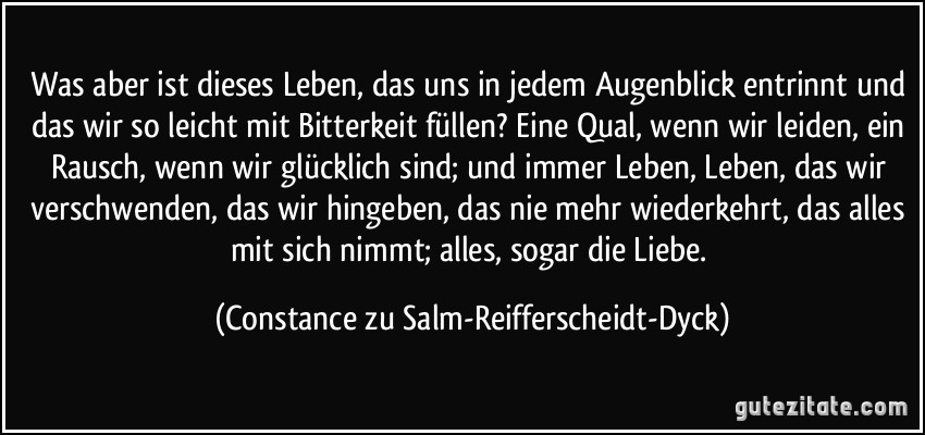 Was aber ist dieses Leben, das uns in jedem Augenblick entrinnt und das wir so leicht mit Bitterkeit füllen? Eine Qual, wenn wir leiden, ein Rausch, wenn wir glücklich sind; und immer Leben, Leben, das wir verschwenden, das wir hingeben, das nie mehr wiederkehrt, das alles mit sich nimmt; alles, sogar die Liebe. (Constance zu Salm-Reifferscheidt-Dyck)