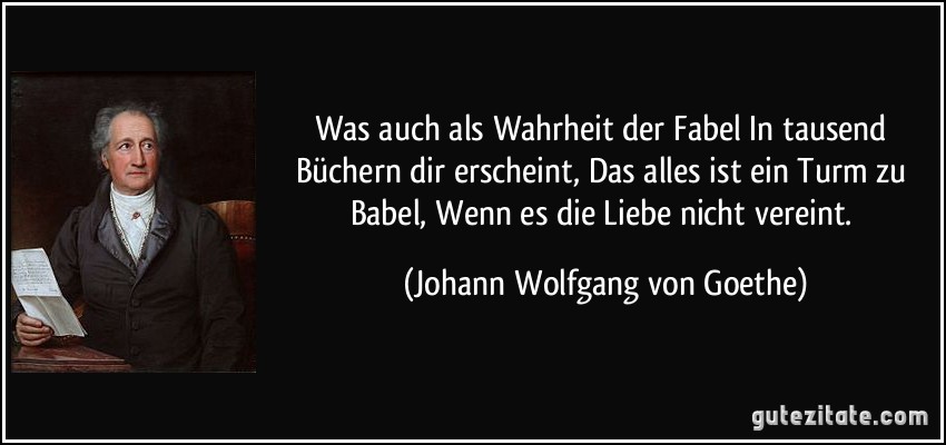 Was auch als Wahrheit der Fabel In tausend Büchern dir erscheint, Das alles ist ein Turm zu Babel, Wenn es die Liebe nicht vereint. (Johann Wolfgang von Goethe)