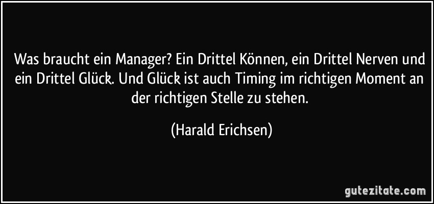 Was braucht ein Manager? Ein Drittel Können, ein Drittel Nerven und ein Drittel Glück. Und Glück ist auch Timing im richtigen Moment an der richtigen Stelle zu stehen. (Harald Erichsen)