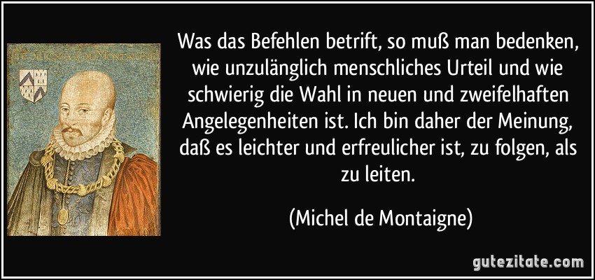 Was das Befehlen betrift, so muß man bedenken, wie unzulänglich menschliches Urteil und wie schwierig die Wahl in neuen und zweifelhaften Angelegenheiten ist. Ich bin daher der Meinung, daß es leichter und erfreulicher ist, zu folgen, als zu leiten. (Michel de Montaigne)