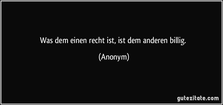 Was dem einen recht ist, ist dem anderen billig. (Anonym)