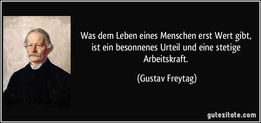 Was dem Leben eines Menschen erst Wert gibt, ist ein besonnenes Urteil und eine stetige Arbeitskraft. (Gustav Freytag)