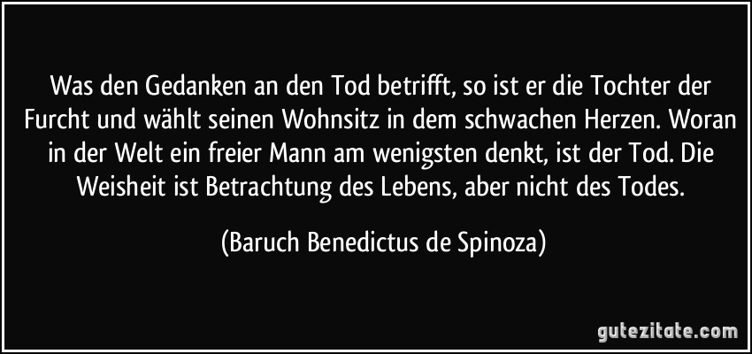Was den Gedanken an den Tod betrifft, so ist er die Tochter der Furcht und wählt seinen Wohnsitz in dem schwachen Herzen. Woran in der Welt ein freier Mann am wenigsten denkt, ist der Tod. Die Weisheit ist Betrachtung des Lebens, aber nicht des Todes. (Baruch Benedictus de Spinoza)
