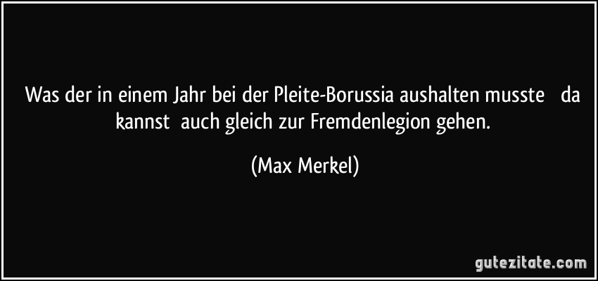 Was der in einem Jahr bei der Pleite-Borussia aushalten musste  da kannst auch gleich zur Fremdenlegion gehen. (Max Merkel)