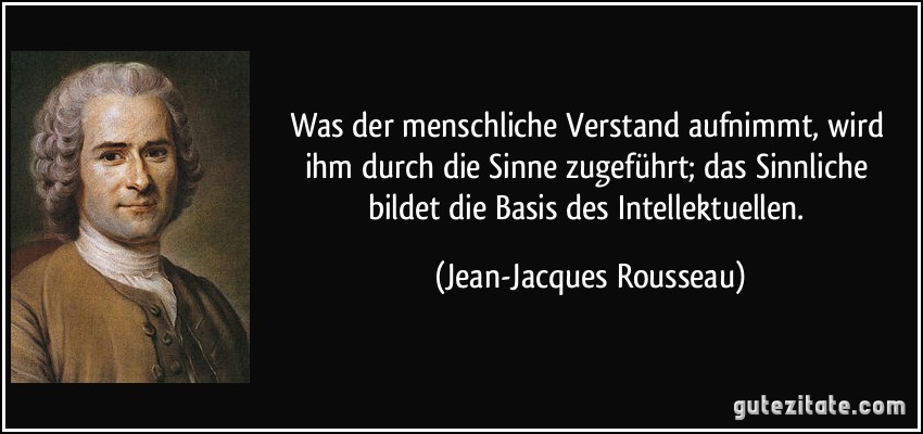 Was der menschliche Verstand aufnimmt, wird ihm durch die Sinne zugeführt; das Sinnliche bildet die Basis des Intellektuellen. (Jean-Jacques Rousseau)