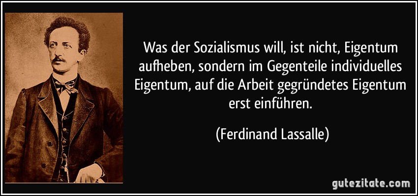 Was der Sozialismus will, ist nicht, Eigentum aufheben, sondern im Gegenteile individuelles Eigentum, auf die Arbeit gegründetes Eigentum erst einführen. (Ferdinand Lassalle)