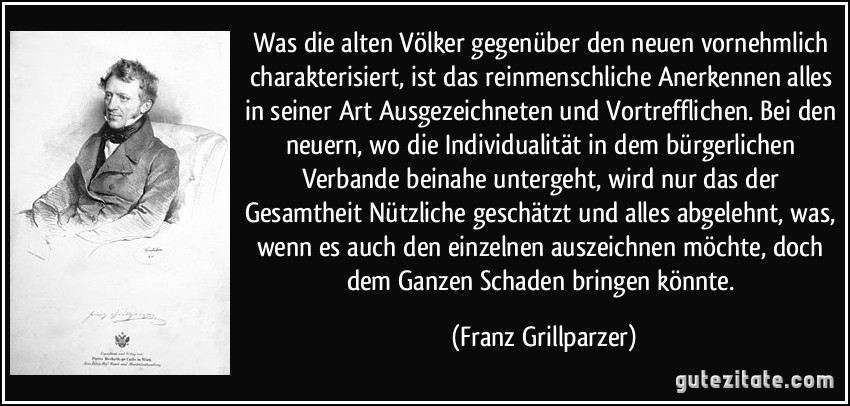 Was die alten Völker gegenüber den neuen vornehmlich charakterisiert, ist das reinmenschliche Anerkennen alles in seiner Art Ausgezeichneten und Vortrefflichen. Bei den neuern, wo die Individualität in dem bürgerlichen Verbande beinahe untergeht, wird nur das der Gesamtheit Nützliche geschätzt und alles abgelehnt, was, wenn es auch den einzelnen auszeichnen möchte, doch dem Ganzen Schaden bringen könnte. (Franz Grillparzer)