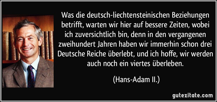 Was die deutsch-liechtensteinischen Beziehungen betrifft, warten wir hier auf bessere Zeiten, wobei ich zuversichtlich bin, denn in den vergangenen zweihundert Jahren haben wir immerhin schon drei Deutsche Reiche überlebt, und ich hoffe, wir werden auch noch ein viertes überleben. (Hans-Adam II.)