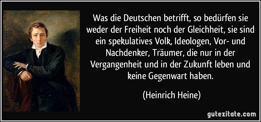 Was die Deutschen betrifft, so bedürfen sie weder der Freiheit noch der Gleichheit, sie sind ein spekulatives Volk, Ideologen, Vor- und Nachdenker, Träumer, die nur in der Vergangenheit und in der Zukunft leben und keine Gegenwart haben. (Heinrich Heine)