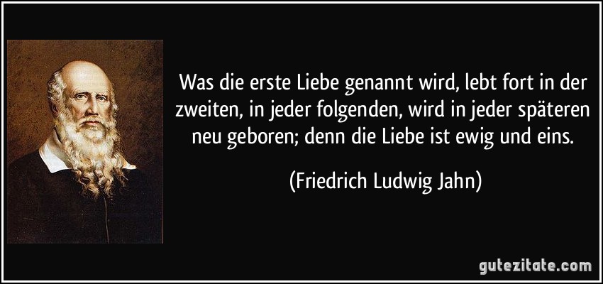 Was die erste Liebe genannt wird, lebt fort in der zweiten, in jeder folgenden, wird in jeder späteren neu geboren; denn die Liebe ist ewig und eins. (Friedrich Ludwig Jahn)