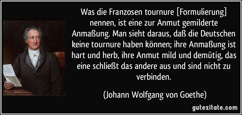 Was die Franzosen tournure [Formulierung] nennen, ist eine zur Anmut gemilderte Anmaßung. Man sieht daraus, daß die Deutschen keine tournure haben können; ihre Anmaßung ist hart und herb, ihre Anmut mild und demütig, das eine schließt das andere aus und sind nicht zu verbinden. (Johann Wolfgang von Goethe)