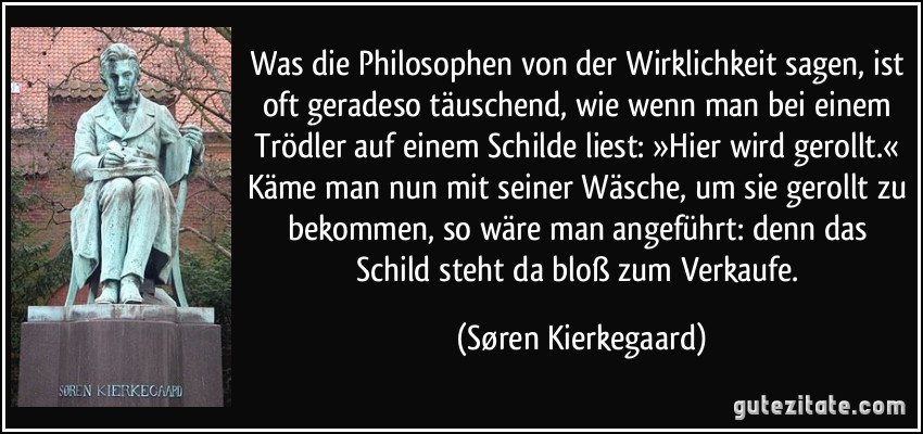 Was die Philosophen von der Wirklichkeit sagen, ist oft geradeso täuschend, wie wenn man bei einem Trödler auf einem Schilde liest: »Hier wird gerollt.« Käme man nun mit seiner Wäsche, um sie gerollt zu bekommen, so wäre man angeführt: denn das Schild steht da bloß zum Verkaufe. (Søren Kierkegaard)