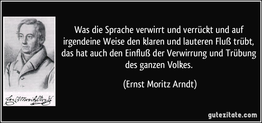 Was die Sprache verwirrt und verrückt und auf irgendeine Weise den klaren und lauteren Fluß trübt, das hat auch den Einfluß der Verwirrung und Trübung des ganzen Volkes. (Ernst Moritz Arndt)