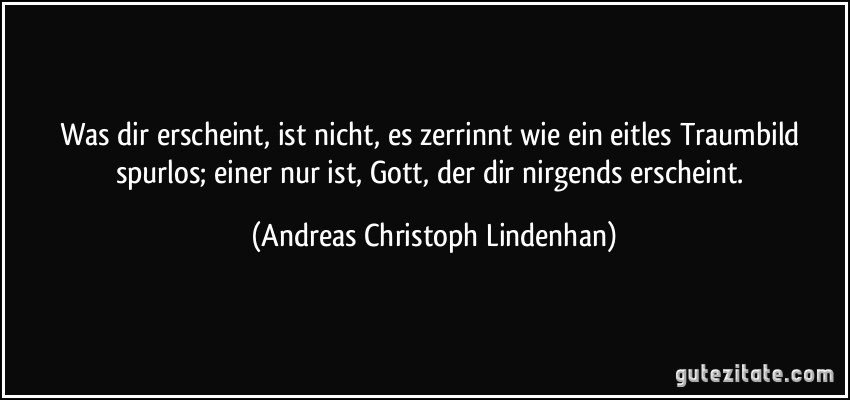 Was dir erscheint, ist nicht, es zerrinnt wie ein eitles Traumbild spurlos; einer nur ist, Gott, der dir nirgends erscheint. (Andreas Christoph Lindenhan)