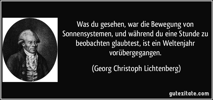 Was du gesehen, war die Bewegung von Sonnensystemen, und während du eine Stunde zu beobachten glaubtest, ist ein Weltenjahr vorübergegangen. (Georg Christoph Lichtenberg)