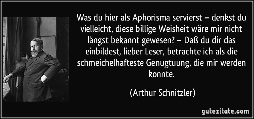 Was du hier als Aphorisma servierst – denkst du vielleicht, diese billige Weisheit wäre mir nicht längst bekannt gewesen? – Daß du dir das einbildest, lieber Leser, betrachte ich als die schmeichelhafteste Genugtuung, die mir werden konnte. (Arthur Schnitzler)