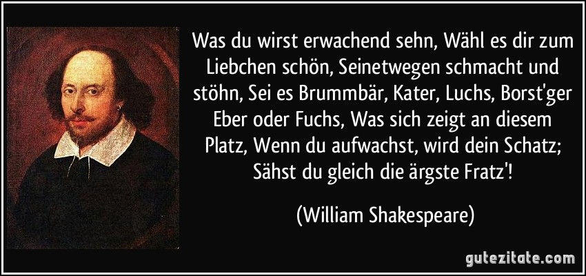 Was du wirst erwachend sehn, Wähl es dir zum Liebchen schön, Seinetwegen schmacht und stöhn, Sei es Brummbär, Kater, Luchs, Borst'ger Eber oder Fuchs, Was sich zeigt an diesem Platz, Wenn du aufwachst, wird dein Schatz; Sähst du gleich die ärgste Fratz'! (William Shakespeare)