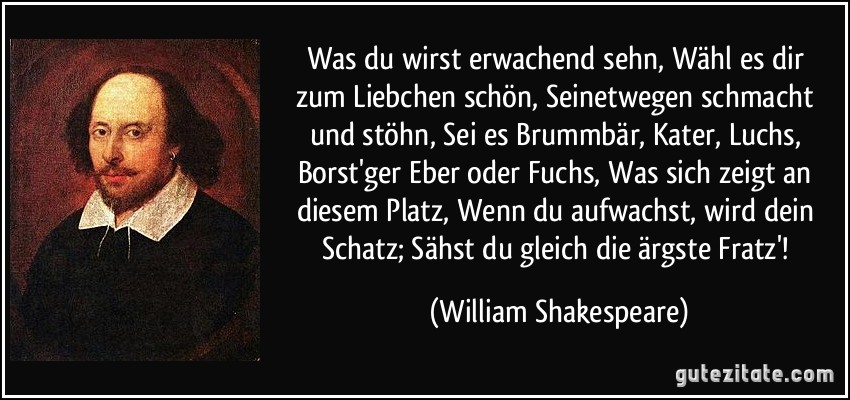 Was du wirst erwachend sehn, / Wähl es dir zum Liebchen schön, / Seinetwegen schmacht und stöhn, / Sei es Brummbär, Kater, Luchs, / Borst'ger Eber oder Fuchs, / Was sich zeigt an diesem Platz, / Wenn du aufwachst, wird dein Schatz; / Sähst du gleich die ärgste Fratz'! (William Shakespeare)