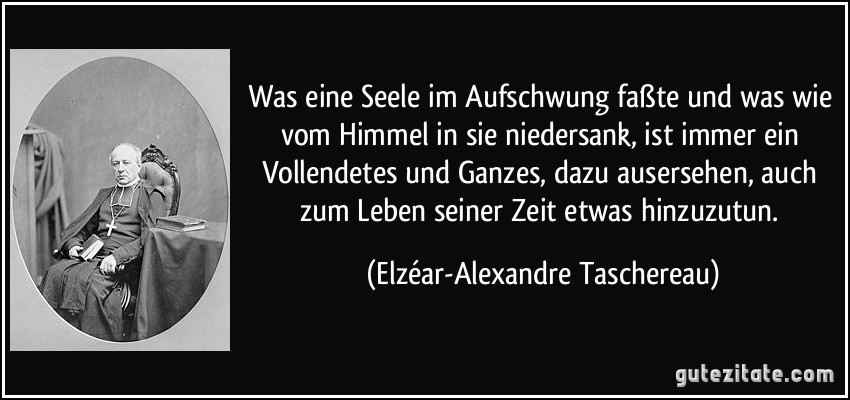 Was eine Seele im Aufschwung faßte und was wie vom Himmel in sie niedersank, ist immer ein Vollendetes und Ganzes, dazu ausersehen, auch zum Leben seiner Zeit etwas hinzuzutun. (Elzéar-Alexandre Taschereau)