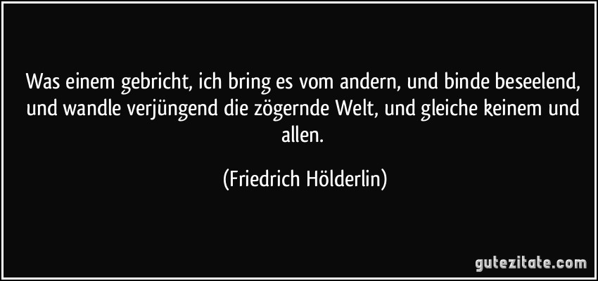 Was einem gebricht, ich bring es vom andern, und binde beseelend, und wandle verjüngend die zögernde Welt, und gleiche keinem und allen. (Friedrich Hölderlin)